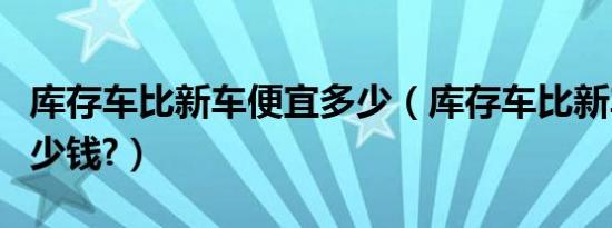 库存车比新车便宜多少（库存车比新车便宜多少钱?）