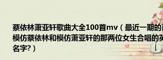 蔡依林萧亚轩歌曲大全100首mv（最近一期的百变大咖秀,模仿蔡依林和模仿萧亚轩的那两位女生合唱的英文歌叫什么名字?）