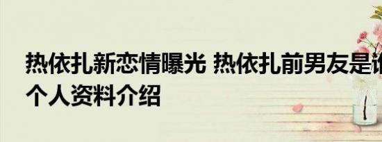 热依扎新恋情曝光 热依扎前男友是谁热依扎个人资料介绍