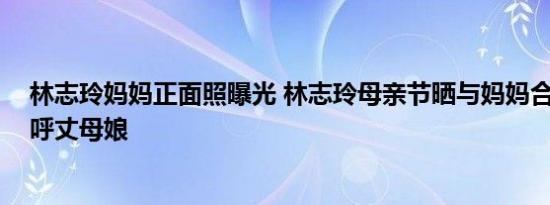 林志玲妈妈正面照曝光 林志玲母亲节晒与妈妈合影 网友直呼丈母娘