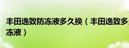 丰田逸致防冻液多久换（丰田逸致多久更换防冻液）