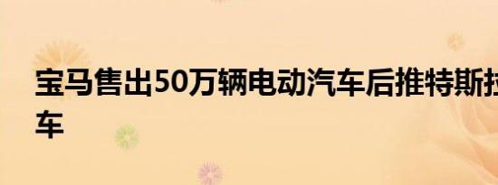 宝马售出50万辆电动汽车后推特斯拉赛博卡车