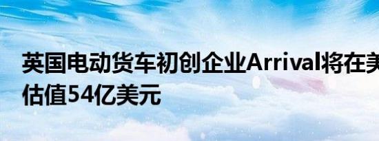 英国电动货车初创企业Arrival将在美国上市 估值54亿美元