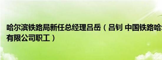 哈尔滨铁路局新任总经理吕岳（吕钊 中国铁路哈尔滨局集团有限公司职工）