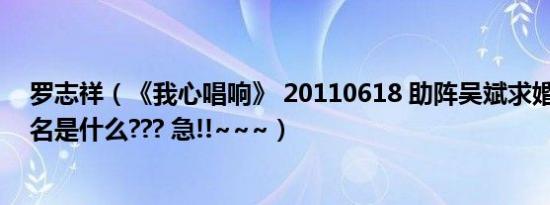 罗志祥（《我心唱响》 20110618 助阵吴斌求婚 助阵歌曲名是什么??? 急!!~~~）