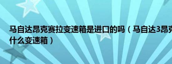 马自达昂克赛拉变速箱是进口的吗（马自达3昂克赛拉是用什么变速箱）