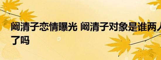 阚清子恋情曝光 阚清子对象是谁两人在一起了吗