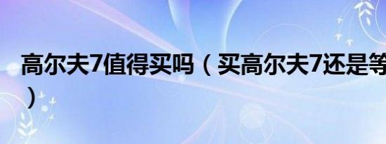 高尔夫7值得买吗（买高尔夫7还是等高尔夫8）