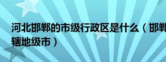 河北邯郸的市级行政区是什么（邯郸 河北省辖地级市）