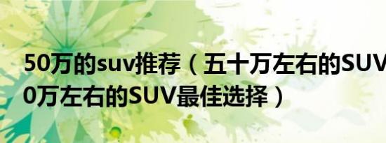 50万的suv推荐（五十万左右的SUV排行榜50万左右的SUV最佳选择）