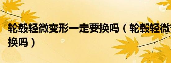 轮毂轻微变形一定要换吗（轮毂轻微变形需要换吗）