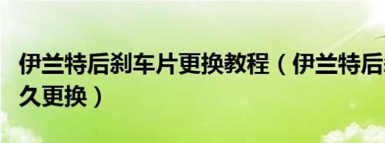 伊兰特后刹车片更换教程（伊兰特后刹车片多久更换）