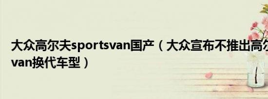 大众高尔夫sportsvan国产（大众宣布不推出高尔夫Sportsvan换代车型）