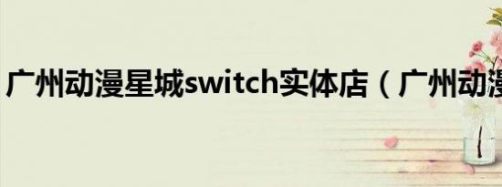 广州动漫星城switch实体店（广州动漫星城）