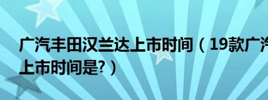 广汽丰田汉兰达上市时间（19款广汽汉兰达上市时间是?）