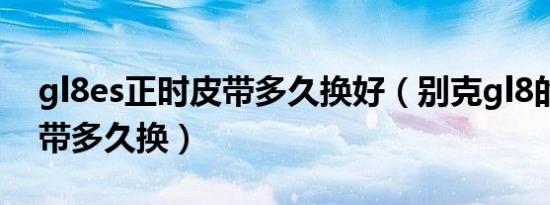 gl8es正时皮带多久换好（别克gl8的正时皮带多久换）