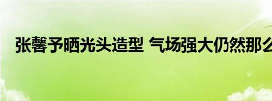 张馨予晒光头造型 气场强大仍然那么美丽