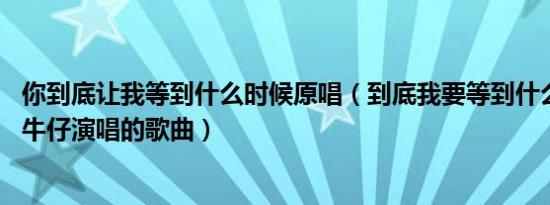 你到底让我等到什么时候原唱（到底我要等到什么时候 迪克牛仔演唱的歌曲）