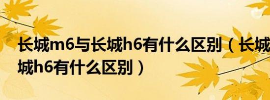 长城m6与长城h6有什么区别（长城m6和长城h6有什么区别）