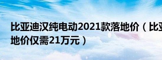 比亚迪汉纯电动2021款落地价（比亚迪汉落地价仅需21万元）