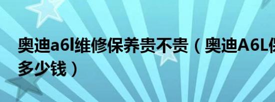 奥迪a6l维修保养贵不贵（奥迪A6L保养一次多少钱）