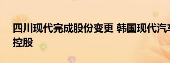 四川现代完成股份变更 韩国现代汽车100%控股