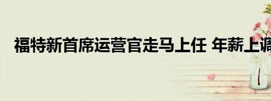 福特新首席运营官走马上任 年薪上调32%