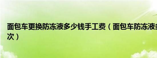 面包车更换防冻液多少钱手工费（面包车防冻液多久更换一次）