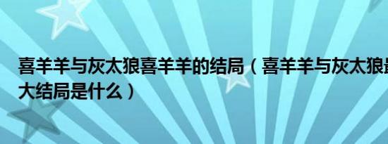 喜羊羊与灰太狼喜羊羊的结局（喜羊羊与灰太狼最后真正的大结局是什么）