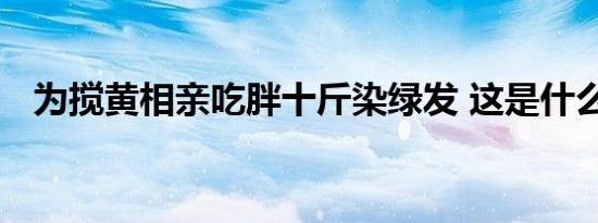 为搅黄相亲吃胖十斤染绿发 这是什么操作