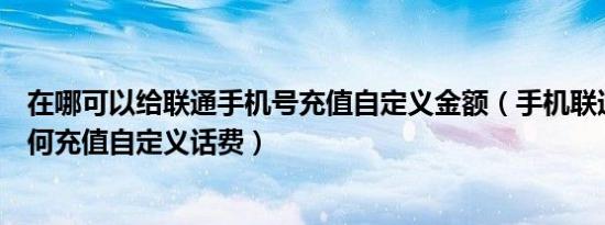 在哪可以给联通手机号充值自定义金额（手机联通营业厅如何充值自定义话费）