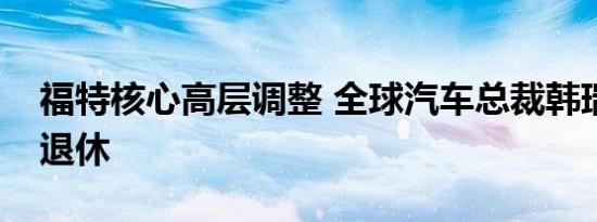 福特核心高层调整 全球汽车总裁韩瑞麒意外退休