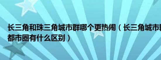 长三角和珠三角城市群哪个更热闹（长三角城市群和珠三角都市圈有什么区别）