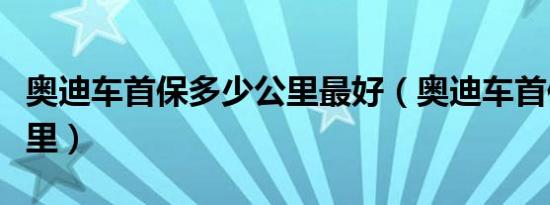 奥迪车首保多少公里最好（奥迪车首保多少公里）