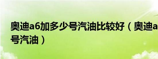 奥迪a6加多少号汽油比较好（奥迪a6加多少号汽油）