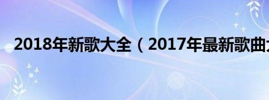 2018年新歌大全（2017年最新歌曲大全）