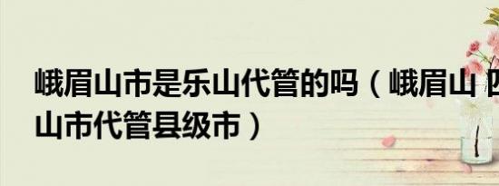 峨眉山市是乐山代管的吗（峨眉山 四川省乐山市代管县级市）