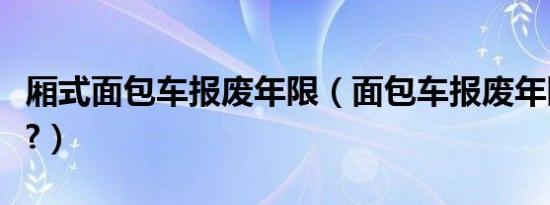 厢式面包车报废年限（面包车报废年限是多久?）