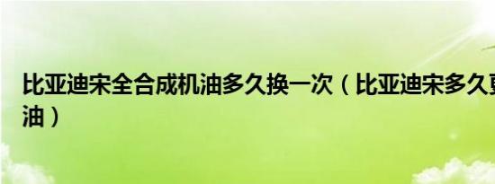 比亚迪宋全合成机油多久换一次（比亚迪宋多久更换一次机油）