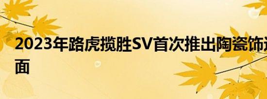 2023年路虎揽胜SV首次推出陶瓷饰边和木饰面