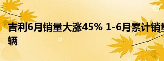 吉利6月销量大涨45% 1-6月累计销量超76万辆