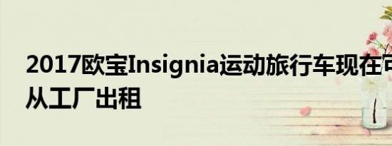 2017欧宝Insignia运动旅行车现在可以直接从工厂出租