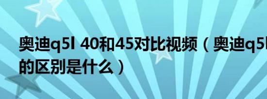 奥迪q5l 40和45对比视频（奥迪q5l40和45的区别是什么）