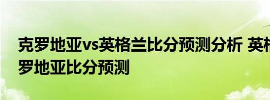 克罗地亚vs英格兰比分预测分析 英格兰对克罗地亚比分预测