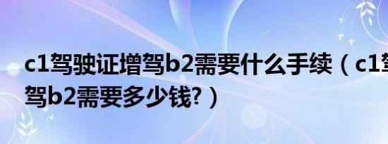 c1驾驶证增驾b2需要什么手续（c1驾驶证增驾b2需要多少钱?）