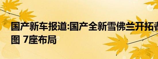 国产新车报道:国产全新雪佛兰开拓者内饰官图 7座布局