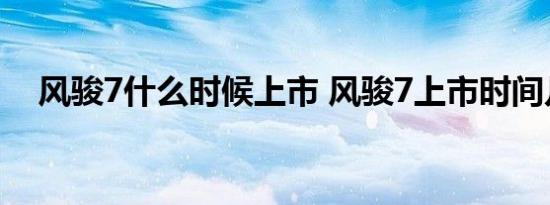 风骏7什么时候上市 风骏7上市时间几月 