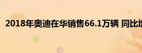 2018年奥迪在华销售66.1万辆 同比增11%