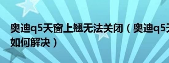 奥迪q5天窗上翘无法关闭（奥迪q5天窗异响如何解决）