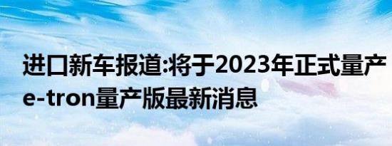 进口新车报道:将于2023年正式量产 奥迪A6 e-tron量产版最新消息